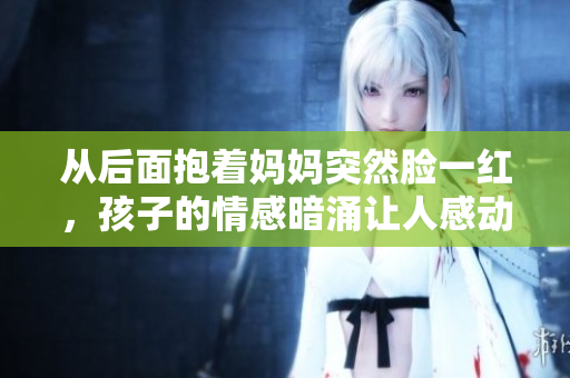 從后面抱著媽媽突然臉一紅，孩子的情感暗涌讓人感動。