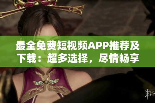 最全免費(fèi)短視頻APP推薦及下載：超多選擇，盡情暢享創(chuàng)意短視頻樂(lè)趣