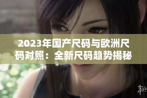 2023年國產(chǎn)尺碼與歐洲尺碼對(duì)照：全新尺碼趨勢(shì)揭秘