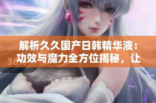 解析久久國產(chǎn)日韓精華液：功效與魔力全方位揭秘，讓你擁有亮麗肌膚的秘密