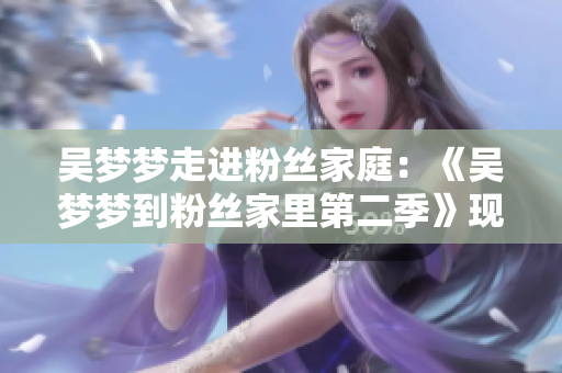 吳夢夢走進粉絲家庭：《吳夢夢到粉絲家里第二季》現(xiàn)已上線，精彩呈現(xiàn)！