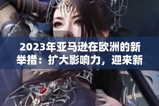 2023年亞馬遜在歐洲的新舉措：擴(kuò)大影響力，迎來新挑戰(zhàn)