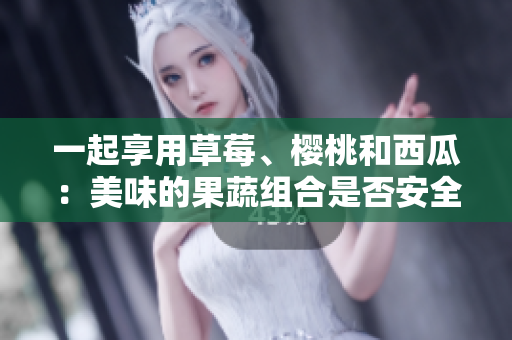 一起享用草莓、櫻桃和西瓜：美味的果蔬組合是否安全？