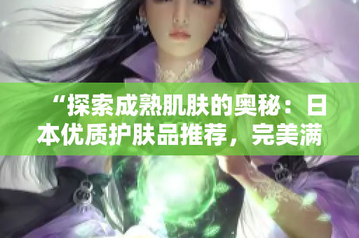 “探索成熟肌膚的奧秘:日本優(yōu)質(zhì)護(hù)膚品推薦,完美滿足18歲以上需求!” “探索成熟肌膚的奧秘:日本優(yōu)質(zhì)護(hù)膚品推薦,完美滿足18歲以上需求!”
