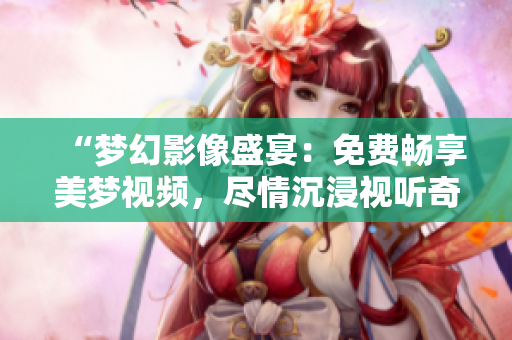“夢幻影像盛宴：免費(fèi)暢享美夢視頻，盡情沉浸視聽奇妙世界！”