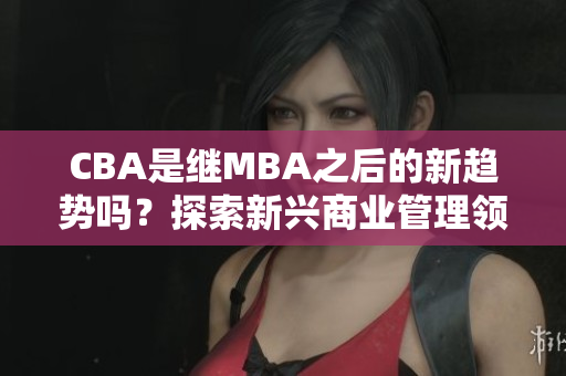 CBA是繼MBA之后的新趨勢嗎？探索新興商業(yè)管理領域- MBA智庫百科
