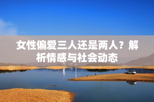 女性偏愛三人還是兩人？解析情感與社會(huì)動(dòng)態(tài)