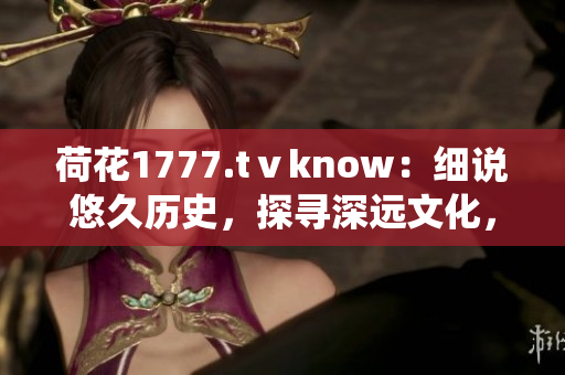 荷花1777.tⅴknow：細(xì)說悠久歷史，探尋深遠(yuǎn)文化，一窺傳統(tǒng)魅力