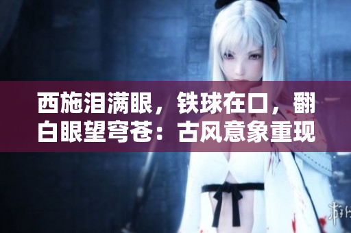 西施淚滿眼，鐵球在口，翻白眼望穹蒼：古風(fēng)意象重現(xiàn)