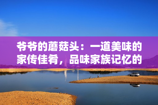 爺爺?shù)哪⒐筋^：一道美味的家傳佳肴，品味家族記憶的味道