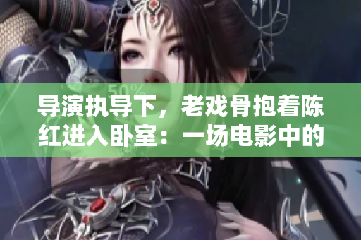 導(dǎo)演執(zhí)導(dǎo)下，老戲骨抱著陳紅進入臥室：一場電影中的親情之旅