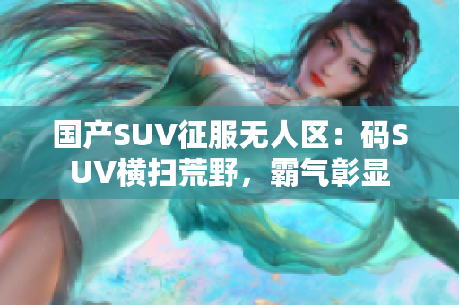 國產(chǎn)SUV征服無人區(qū)：碼SUV橫掃荒野，霸氣彰顯
