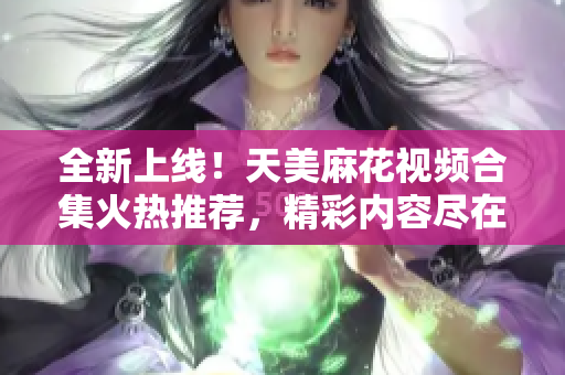 全新上線！天美麻花視頻合集火熱推薦，精彩內(nèi)容盡在其中