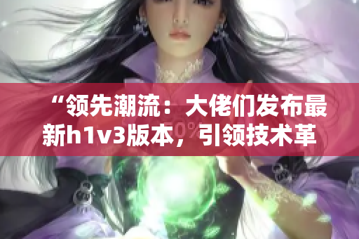 “領(lǐng)先潮流：大佬們發(fā)布最新h1v3版本，引領(lǐng)技術(shù)革新潮流！”