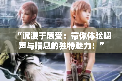 “沉浸于感受：帶你體驗(yàn)嗯聲與喘息的獨(dú)特魅力！”