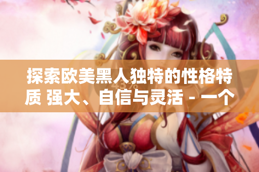 探索歐美黑人獨特的性格特質(zhì) 強大、自信與靈活 - 一個深度剖析的視角
