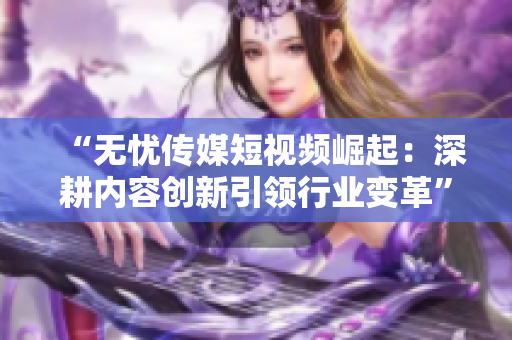 “無憂傳媒短視頻崛起：深耕內(nèi)容創(chuàng)新引領行業(yè)變革”