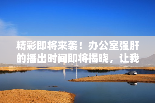 精彩即將來襲！辦公室強肝的播出時間即將揭曉，讓我們一起期待吧！