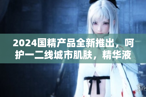 2024國(guó)精產(chǎn)品全新推出，呵護(hù)一二線城市肌膚，精華液煥發(fā)新活力