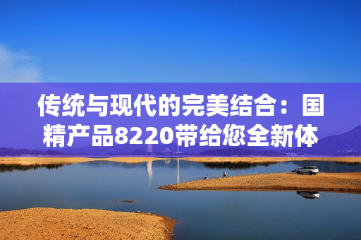 傳統(tǒng)與現(xiàn)代的完美結(jié)合：國(guó)精產(chǎn)品8220帶給您全新體驗(yàn)！