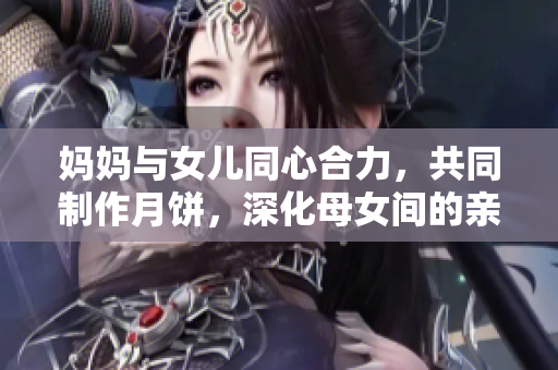 媽媽與女兒同心合力，共同制作月餅，深化母女間的親情關(guān)系