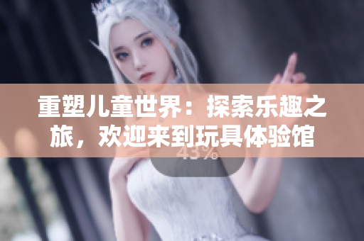 重塑兒童世界：探索樂(lè)趣之旅，歡迎來(lái)到玩具體驗(yàn)館