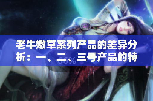 老牛嫩草系列產(chǎn)品的差異分析：一、二、三號(hào)產(chǎn)品的特點(diǎn)和適用場(chǎng)景詳解