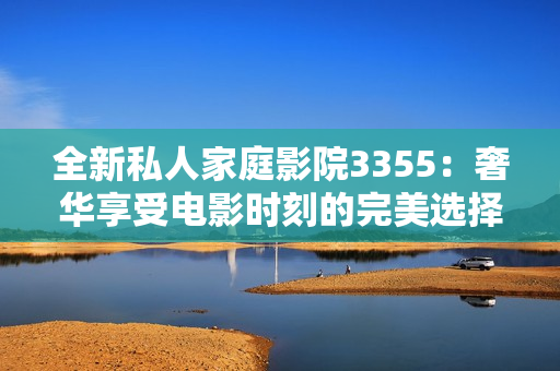 全新私人家庭影院3355：奢華享受電影時(shí)刻的完美選擇