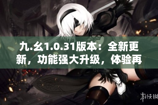 九.幺1.0.31版本：全新更新，功能強(qiáng)大升級，體驗再提升！