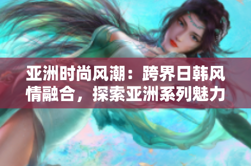 亞洲時(shí)尚風(fēng)潮：跨界日韓風(fēng)情融合，探索亞洲系列魅力