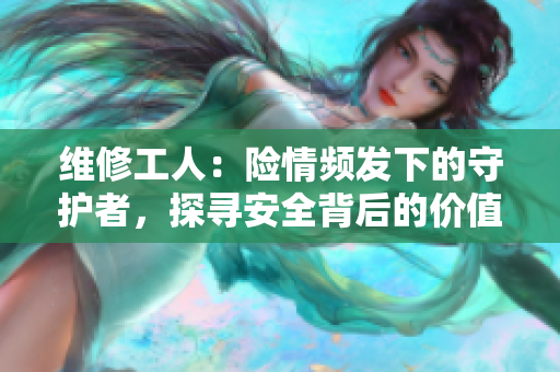 維修工人：險情頻發(fā)下的守護(hù)者，探尋安全背后的價值