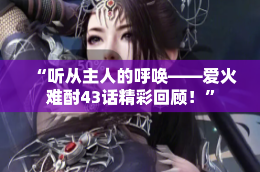 “聽從主人的呼喚——愛火難酎43話精彩回顧！”