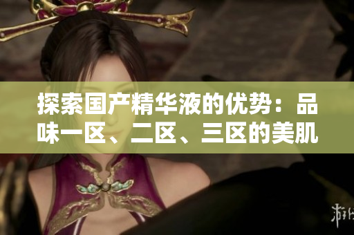 探索國(guó)產(chǎn)精華液的優(yōu)勢(shì)：品味一區(qū)、二區(qū)、三區(qū)的美肌奧秘
