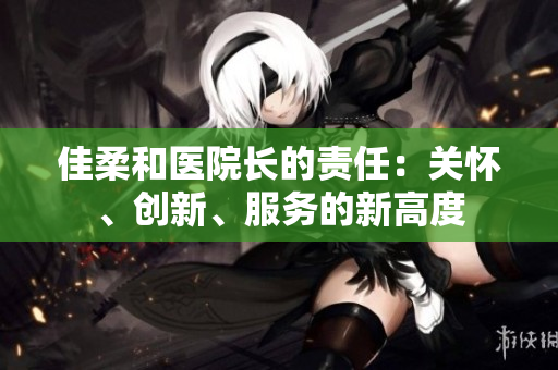 佳柔和醫(yī)院長的責(zé)任：關(guān)懷、創(chuàng)新、服務(wù)的新高度