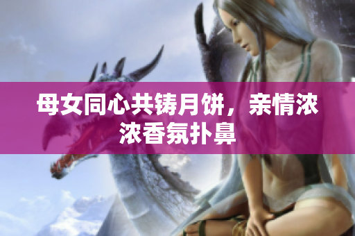 母女同心共鑄月餅，親情濃濃香氛撲鼻