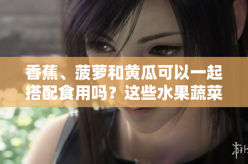 香蕉、菠蘿和黃瓜可以一起搭配食用嗎？這些水果蔬菜的搭配有哪些益處？