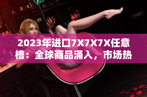 2023年進(jìn)口7X7X7X任意槽：全球商品涌入，市場熱度不減