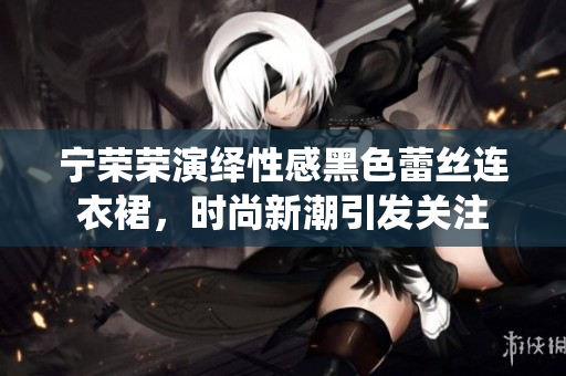 寧榮榮演繹性感黑色蕾絲連衣裙，時尚新潮引發(fā)關(guān)注