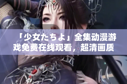 「少女たちよ」全集動(dòng)漫游戲免費(fèi)在線觀看，超清畫質(zhì)帶你領(lǐng)略全新游戲世界