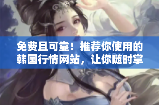 免費(fèi)且可靠！推薦你使用的韓國(guó)行情網(wǎng)站，讓你隨時(shí)掌握市場(chǎng)動(dòng)態(tài)