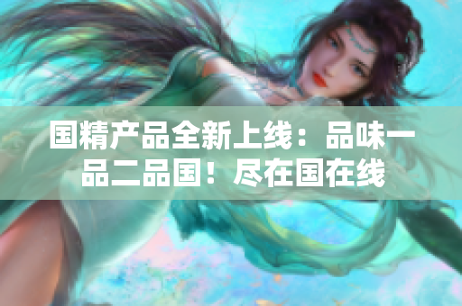 國(guó)精產(chǎn)品全新上線(xiàn)：品味一品二品國(guó)！盡在國(guó)在線(xiàn)