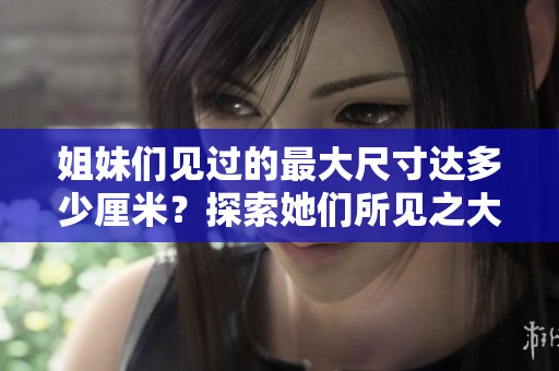 姐妹們見過(guò)的最大尺寸達(dá)多少厘米？探索她們所見之大!