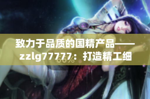 致力于品質(zhì)的國精產(chǎn)品——zzlg77777：打造精工細作，引領(lǐng)行業(yè)潮流