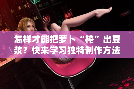 怎樣才能把蘿卜“榨”出豆?jié){？快來學(xué)習(xí)獨(dú)特制作方法！