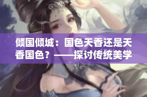 傾國傾城：國色天香還是天香國色？——探討傳統(tǒng)美學(xué)與個(gè)性魅力的辯證關(guān)系