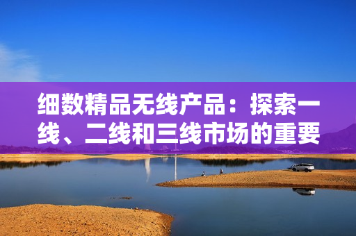 細(xì)數(shù)精品無(wú)線產(chǎn)品：探索一線、二線和三線市場(chǎng)的重要性