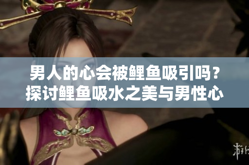 男人的心會被鯉魚吸引嗎？探討鯉魚吸水之美與男性心理的關(guān)系
