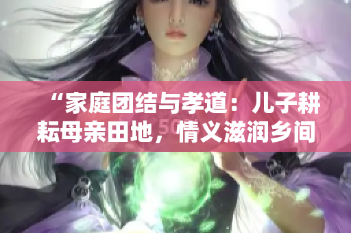 “家庭團(tuán)結(jié)與孝道：兒子耕耘母親田地，情義滋潤?quán)l(xiāng)間土地”