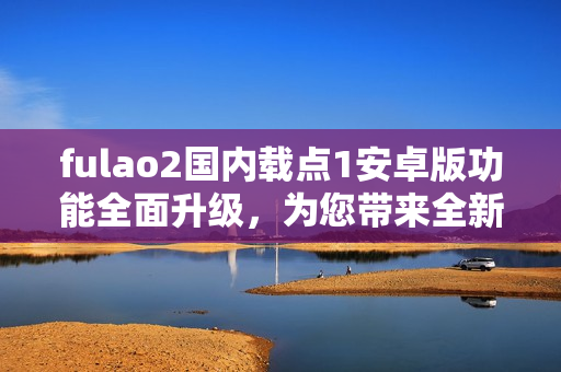 fulao2國內(nèi)載點1安卓版功能全面升級，為您帶來全新體驗