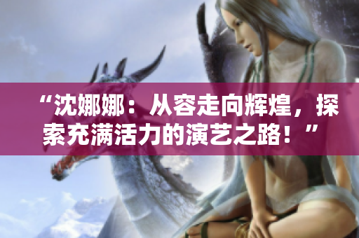 “沈娜娜：從容走向輝煌，探索充滿活力的演藝之路！”